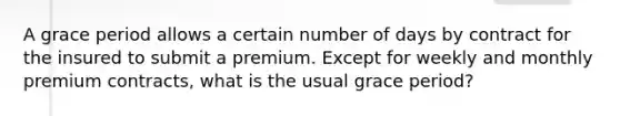 A grace period allows a certain number of days by contract for the insured to submit a premium. Except for weekly and monthly premium contracts, what is the usual grace period?