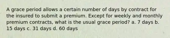 A grace period allows a certain number of days by contract for the insured to submit a premium. Except for weekly and monthly premium contracts, what is the usual grace period? a. 7 days b. 15 days c. 31 days d. 60 days