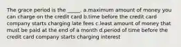 The grace period is the _____. a.maximum amount of money you can charge on the credit card b.time before the credit card company starts charging late fees c.least amount of money that must be paid at the end of a month d.period of time before the credit card company starts charging interest