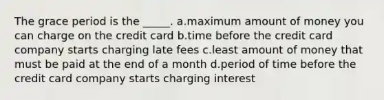 The grace period is the _____. a.maximum amount of money you can charge on the credit card b.time before the credit card company starts charging late fees c.least amount of money that must be paid at the end of a month d.period of time before the credit card company starts charging interest