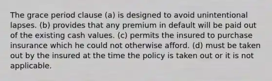 The grace period clause (a) is designed to avoid unintentional lapses. (b) provides that any premium in default will be paid out of the existing cash values. (c) permits the insured to purchase insurance which he could not otherwise afford. (d) must be taken out by the insured at the time the policy is taken out or it is not applicable.