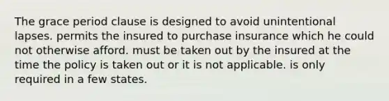 The grace period clause is designed to avoid unintentional lapses. permits the insured to purchase insurance which he could not otherwise afford. must be taken out by the insured at the time the policy is taken out or it is not applicable. is only required in a few states.