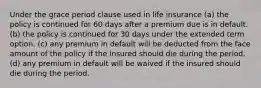 Under the grace period clause used in life insurance (a) the policy is continued for 60 days after a premium due is in default. (b) the policy is continued for 30 days under the extended term option. (c) any premium in default will be deducted from the face amount of the policy if the insured should die during the period. (d) any premium in default will be waived if the insured should die during the period.