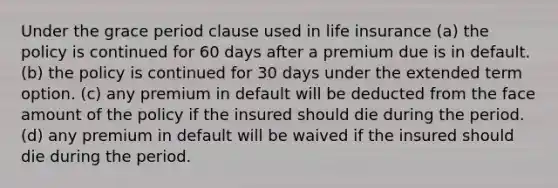 Under the grace period clause used in life insurance (a) the policy is continued for 60 days after a premium due is in default. (b) the policy is continued for 30 days under the extended term option. (c) any premium in default will be deducted from the face amount of the policy if the insured should die during the period. (d) any premium in default will be waived if the insured should die during the period.