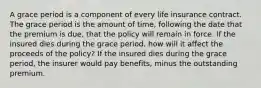 A grace period is a component of every life insurance contract. The grace period is the amount of time, following the date that the premium is due, that the policy will remain in force. If the insured dies during the grace period, how will it affect the proceeds of the policy? If the insured dies during the grace period, the insurer would pay benefits, minus the outstanding premium.