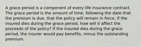 A grace period is a component of every life insurance contract. The grace period is the amount of time, following the date that the premium is due, that the policy will remain in force. If the insured dies during the grace period, how will it affect the proceeds of the policy? If the insured dies during the grace period, the insurer would pay benefits, minus the outstanding premium.