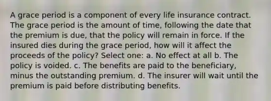 A grace period is a component of every life insurance contract. The grace period is the amount of time, following the date that the premium is due, that the policy will remain in force. If the insured dies during the grace period, how will it affect the proceeds of the policy? Select one: a. No effect at all b. The policy is voided. c. The benefits are paid to the beneficiary, minus the outstanding premium. d. The insurer will wait until the premium is paid before distributing benefits.