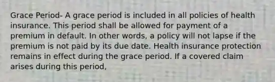 Grace Period- A grace period is included in all policies of health insurance. This period shall be allowed for payment of a premium in default. In other words, a policy will not lapse if the premium is not paid by its due date. Health insurance protection remains in effect during the grace period. If a covered claim arises during this period,