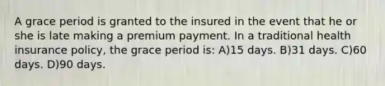 A grace period is granted to the insured in the event that he or she is late making a premium payment. In a traditional health insurance policy, the grace period is: A)15 days. B)31 days. C)60 days. D)90 days.