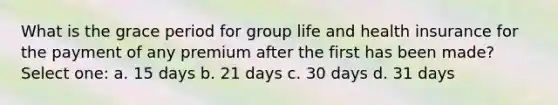 What is the grace period for group life and health insurance for the payment of any premium after the first has been made? Select one: a. 15 days b. 21 days c. 30 days d. 31 days