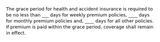 The grace period for health and accident insurance is required to be no less than ___ days for weekly premium policies, ____ days for monthly premium policies and, ____ days for all other policies. If premium is paid within the grace period, coverage shall remain in effect.