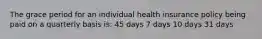 The grace period for an individual health insurance policy being paid on a quarterly basis is: 45 days 7 days 10 days 31 days