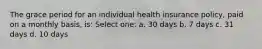 The grace period for an individual health insurance policy, paid on a monthly basis, is: Select one: a. 30 days b. 7 days c. 31 days d. 10 days