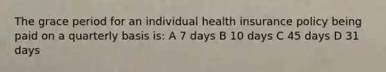 The grace period for an individual health insurance policy being paid on a quarterly basis is: A 7 days B 10 days C 45 days D 31 days