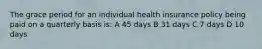 The grace period for an individual health insurance policy being paid on a quarterly basis is: A 45 days B 31 days C 7 days D 10 days