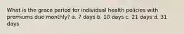 What is the grace period for individual health policies with premiums due monthly? a. 7 days b. 10 days c. 21 days d. 31 days