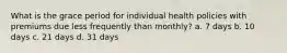 What is the grace period for individual health policies with premiums due less frequently than monthly? a. 7 days b. 10 days c. 21 days d. 31 days