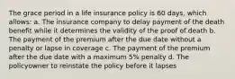 The grace period in a life insurance policy is 60 days, which allows: a. The insurance company to delay payment of the death benefit while it determines the validity of the proof of death b. The payment of the premium after the due date without a penalty or lapse in coverage c. The payment of the premium after the due date with a maximum 5% penalty d. The policyowner to reinstate the policy before it lapses