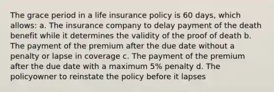 The grace period in a life insurance policy is 60 days, which allows: a. The insurance company to delay payment of the death benefit while it determines the validity of the proof of death b. The payment of the premium after the due date without a penalty or lapse in coverage c. The payment of the premium after the due date with a maximum 5% penalty d. The policyowner to reinstate the policy before it lapses