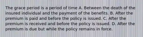 The grace period is a period of time A. Between the death of the insured individual and the payment of the benefits. B. After the premium is paid and before the policy is issued. C. After the premium is received and before the policy is issued. D. After the premium is due but while the policy remains in force.