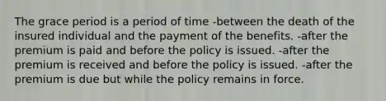 The grace period is a period of time -between the death of the insured individual and the payment of the benefits. -after the premium is paid and before the policy is issued. -after the premium is received and before the policy is issued. -after the premium is due but while the policy remains in force.