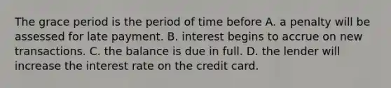 The grace period is the period of time before A. a penalty will be assessed for late payment. B. interest begins to accrue on new transactions. C. the balance is due in full. D. the lender will increase the interest rate on the credit card.