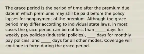 The grace period is the period of time after the premium due date in which premiums may still be paid before the policy lapses for nonpayment of the premium. Although the grace period may differ according to individual state laws, in most cases the grace period can be not less than _____ days for weekly pay policies (industrial policies), ____ days for monthly pay policies, and _____ days for all other modes. Coverage will continue in force during the grace period.