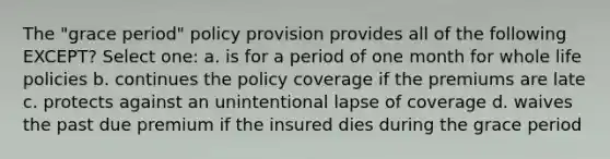 The "grace period" policy provision provides all of the following EXCEPT? Select one: a. is for a period of one month for whole life policies b. continues the policy coverage if the premiums are late c. protects against an unintentional lapse of coverage d. waives the past due premium if the insured dies during the grace period