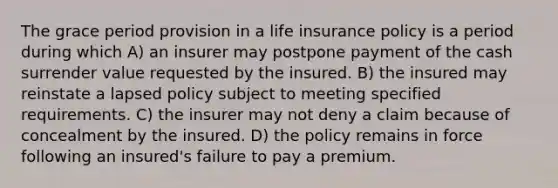 The grace period provision in a life insurance policy is a period during which A) an insurer may postpone payment of the cash surrender value requested by the insured. B) the insured may reinstate a lapsed policy subject to meeting specified requirements. C) the insurer may not deny a claim because of concealment by the insured. D) the policy remains in force following an insured's failure to pay a premium.