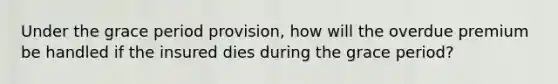 Under the grace period provision, how will the overdue premium be handled if the insured dies during the grace period?