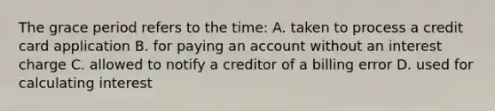 The grace period refers to the time: A. taken to process a credit card application B. for paying an account without an interest charge C. allowed to notify a creditor of a billing error D. used for calculating interest