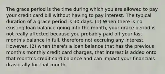 The grace period is the time during which you are allowed to pay your credit card bill without having to pay interest. The typical duration of a grace period is 30 days. (1) When there is no existing loan balance going into the month, your grace period is not really affected because you probably paid off your last month's balance in full, therefore not accruing any interest. However, (2) when there's a loan balance that has the previous month's monthly credit card charges, that interest is added onto that month's credit card balance and can impact your financials drastically for that month.