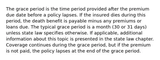 The grace period is the time period provided after the premium due date before a policy lapses. If the insured dies during this period, the death benefit is payable minus any premiums or loans due. The typical grace period is a month (30 or 31 days) unless state law specifies otherwise. If applicable, additional information about this topic is presented in the state law chapter. Coverage continues during the grace period, but if the premium is not paid, the policy lapses at the end of the grace period.