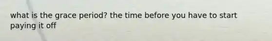 what is the grace period? the time before you have to start paying it off