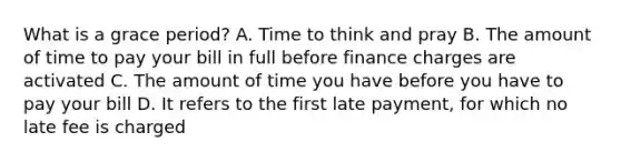 What is a grace period? A. Time to think and pray B. The amount of time to pay your bill in full before finance charges are activated C. The amount of time you have before you have to pay your bill D. It refers to the first late payment, for which no late fee is charged