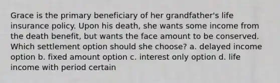 Grace is the primary beneficiary of her grandfather's life insurance policy. Upon his death, she wants some income from the death benefit, but wants the face amount to be conserved. Which settlement option should she choose? a. delayed income option b. fixed amount option c. interest only option d. life income with period certain