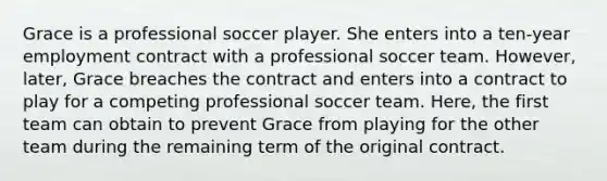 Grace is a professional soccer player. She enters into a ten-year employment contract with a professional soccer team. However, later, Grace breaches the contract and enters into a contract to play for a competing professional soccer team. Here, the first team can obtain to prevent Grace from playing for the other team during the remaining term of the original contract.