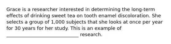 Grace is a researcher interested in determining the long-term effects of drinking sweet tea on tooth enamel discoloration. She selects a group of 1,000 subjects that she looks at once per year for 30 years for her study. This is an example of ______________________________ research.