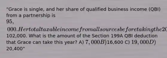 "Grace is single, and her share of qualified business income (QBI) from a partnership is 95,000. Her total taxable income from all sources before taking the 20% deduction for QBI is102,000. What is the amount of the Section 199A QBI deduction that Grace can take this year? A) 7,000 B)16,600 C) 19,000 D)20,400"