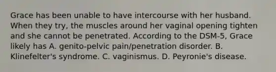 Grace has been unable to have intercourse with her husband. When they try, the muscles around her vaginal opening tighten and she cannot be penetrated. According to the DSM-5, Grace likely has A. genito-pelvic pain/penetration disorder. B. Klinefelter's syndrome. C. vaginismus. D. Peyronie's disease.