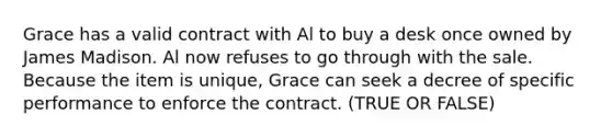 Grace has a valid contract with Al to buy a desk once owned by James Madison. Al now refuses to go through with the sale. Because the item is unique, Grace can seek a decree of specific performance to enforce the contract. (TRUE OR FALSE)