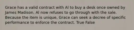 Grace has a valid contract with Al to buy a desk once owned by James Madison. Al now refuses to go through with the sale. Because the item is unique, Grace can seek a decree of specific performance to enforce the contract. True False