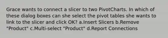 Grace wants to connect a slicer to two PivotCharts. In which of these dialog boxes can she select the pivot tables she wants to link to the slicer and click OK? a.Insert Slicers b.Remove "Product" c.Multi-select "Product" d.Report Connections