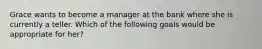 Grace wants to become a manager at the bank where she is currently a teller. Which of the following goals would be appropriate for her?