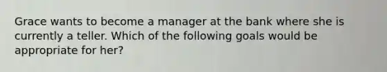 Grace wants to become a manager at the bank where she is currently a teller. Which of the following goals would be appropriate for her?