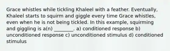 Grace whistles while tickling Khaleel with a feather. Eventually, Khaleel starts to squirm and giggle every time Grace whistles, even when he is not being tickled. In this example, squirming and giggling is a(n) ________. a) conditioned response b) unconditioned response c) unconditioned stimulus d) conditioned stimulus