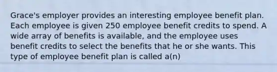 Grace's employer provides an interesting employee benefit plan. Each employee is given 250 employee benefit credits to spend. A wide array of benefits is available, and the employee uses benefit credits to select the benefits that he or she wants. This type of employee benefit plan is called a(n)