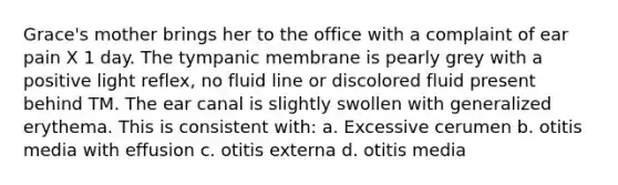 Grace's mother brings her to the office with a complaint of ear pain X 1 day. The tympanic membrane is pearly grey with a positive light reflex, no fluid line or discolored fluid present behind TM. The ear canal is slightly swollen with generalized erythema. This is consistent with: a. Excessive cerumen b. otitis media with effusion c. otitis externa d. otitis media