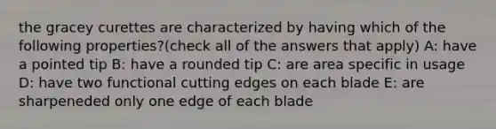 the gracey curettes are characterized by having which of the following properties?(check all of the answers that apply) A: have a pointed tip B: have a rounded tip C: are area specific in usage D: have two functional cutting edges on each blade E: are sharpeneded only one edge of each blade