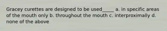 Gracey curettes are designed to be used_____ a. in specific areas of the mouth only b. throughout the mouth c. interproximally d. none of the above